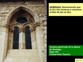 GEMINADA: Denominación que
se da a las ventanas o columnas
unidas de dos en dos.
Ventana geminada de la Iglesia
de Santiago.
Siglo XIV.
Ciudad Real. España.
INICIO
 