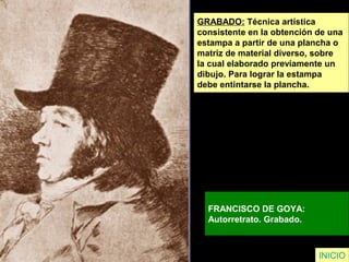 GRABADO: Técnica artística
consistente en la obtención de una
estampa a partir de una plancha o
matriz de material diverso, sobre
la cual elaborado previamente un
dibujo. Para lograr la estampa
debe entintarse la plancha.
FRANCISCO DE GOYA:
Autorretrato. Grabado.
INICIO
 