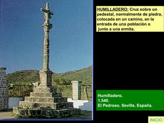 HUMILLADERO: Cruz sobre un
pedestal, normalmente de piedra,
colocada en un camino, en la
entrada de una población o
junto a una ermita.
Humilladero.
1.540.
El Pedroso. Sevilla. España.
INICIO
 