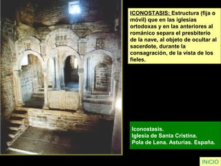ICONOSTASIS: Estructura (fija o
móvil) que en las iglesias
ortodoxas y en las anteriores al
románico separa el presbiterio
de la nave, al objeto de ocultar al
sacerdote, durante la
consagración, de la vista de los
fieles.
Iconostasis.
Iglesia de Santa Cristina.
Pola de Lena. Asturias. España.
INICIO
 