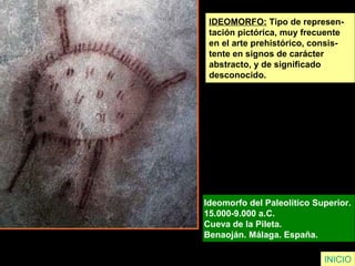 IDEOMORFO: Tipo de represen-
tación pictórica, muy frecuente
en el arte prehistórico, consis-
tente en signos de carácter
abstracto, y de significado
desconocido.
Ideomorfo del Paleolítico Superior.
15.000-9.000 a.C.
Cueva de la Pileta.
Benaoján. Málaga. España.
INICIO
 