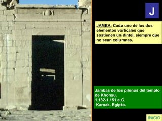 JAMBA: Cada uno de los dos
elementos verticales que
sostienen un dintel, siempre que
no sean columnas.
Jambas de los pilonos del templo
de Khonsu.
1.182-1.151 a.C.
Karnak. Egipto.
INICIO
J
 