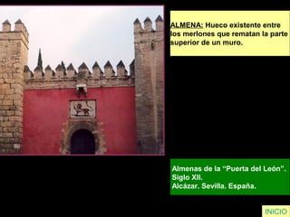 ALMENA: Hueco existente entre
los merlones que rematan la parte
superior de un muro.
Almenas de la “Puerta del León”.
Siglo XII.
Alcázar. Sevilla. España.
INICIO
 