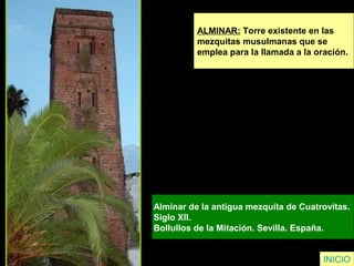 ALMINAR: Torre existente en las
mezquitas musulmanas que se
emplea para la llamada a la oración.
Alminar de la antigua mezquita de Cuatrovitas.
Siglo XII.
Bollullos de la Mitación. Sevilla. España.
INICIO
 