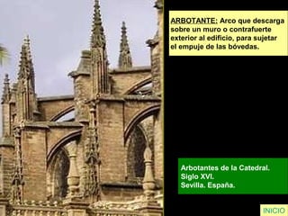 ARBOTANTE: Arco que descarga
sobre un muro o contrafuerte
exterior al edificio, para sujetar
el empuje de las bóvedas.
Arbotantes de la Catedral.
Siglo XVI.
Sevilla. España.
INICIO
 