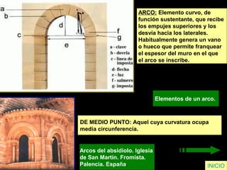 ARCO: Elemento curvo, de
función sustentante, que recibe
los empujes superiores y los
desvía hacia los laterales.
Habitualmente genera un vano
o hueco que permite franquear
el espesor del muro en el que
el arco se inscribe.
Elementos de un arco.
INICIO
DE MEDIO PUNTO: Aquel cuya curvatura ocupa
media circunferencia.
Arcos del absidiolo. Iglesia
de San Martín. Fromista.
Palencia. España.
 