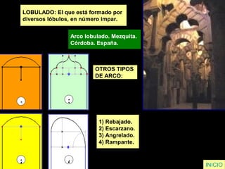 LOBULADO: El que está formado por
diversos lóbulos, en número impar.
Arco lobulado. Mezquita.
Córdoba. España.
INICIO
OTROS TIPOS
DE ARCO:
1) Rebajado.
2) Escarzano.
3) Angrelado.
4) Rampante.
1 3
2 4
 