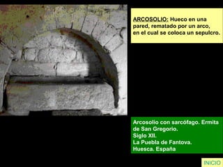 ARCOSOLIO: Hueco en una
pared, rematado por un arco,
en el cual se coloca un sepulcro.
Arcosolio con sarcófago. Ermita
de San Gregorio.
Siglo XII.
La Puebla de Fantova.
Huesca. España
INICIO
 