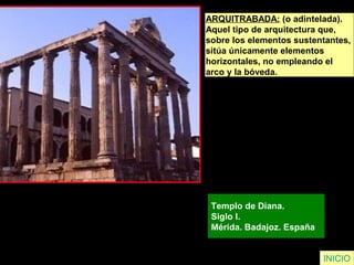 ARQUITRABADA: (o adintelada).
Aquel tipo de arquitectura que,
sobre los elementos sustentantes,
sitúa únicamente elementos
horizontales, no empleando el
arco y la bóveda.
Templo de Diana.
Siglo I.
Mérida. Badajoz. España
INICIO
 