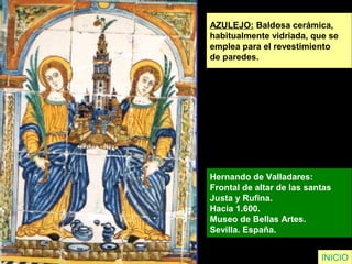 AZULEJO: Baldosa cerámica,
habitualmente vidriada, que se
emplea para el revestimiento
de paredes.
Hernando de Valladares:
Frontal de altar de las santas
Justa y Rufina.
Hacia 1.600.
Museo de Bellas Artes.
Sevilla. España.
INICIO
 