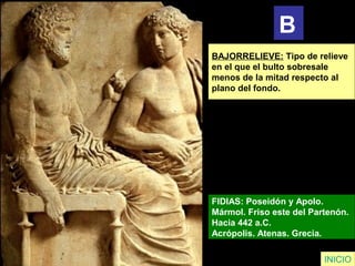 INICIO
BAJORRELIEVE: Tipo de relieve
en el que el bulto sobresale
menos de la mitad respecto al
plano del fondo.
FIDIAS: Poseidón y Apolo.
Mármol. Friso este del Partenón.
Hacia 442 a.C.
Acrópolis. Atenas. Grecia.
B
 