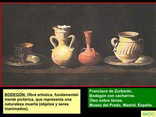 INICIO
BODEGÓN: Obra artística, fundamental-
mente pictórica, que representa una
naturaleza muerta (objetos y seres
inanimados).
Francisco de Zurbarán.
Bodegón con cacharros.
Óleo sobre lienzo.
Museo del Prado. Madrid. España.
 