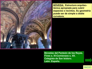 INICIO
BÓVEDA: Estructura arquitec-
tónica apropiada para cubrir
espacios o recintos. Su geometría
puede ser de simple o doble
curvatura.
Bóvedas del Panteón de los Reyes.
Fines s. XI-Comienzos s. XII.
Colegiata de San Isidoro.
León. España.
 