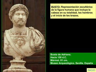 INICIO
BUSTO: Representación escultórica
de la figura humana que incluye la
cabeza en su totalidad, los hombros
y el inicio de los brazos.
Busto de Adriano.
Hacia 150 d.C.
Mármol. 81 cm.
Museo Arqueológico. Sevilla. España
 