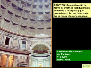INICIO
CASETÓN: Compartimento de
forma geométrica (habitualmente
cuadrado o hexagonal) que
puede formar la cara interna de
las bóvedas y los artesonados.
Casetones de la cúpula
del Panteón.
118-1259.
Roma. Italia.
 