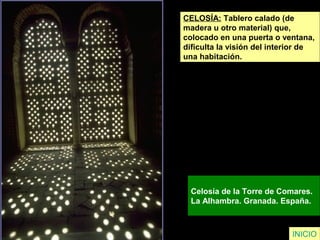 INICIO
CELOSÍA: Tablero calado (de
madera u otro material) que,
colocado en una puerta o ventana,
dificulta la visión del interior de
una habitación.
Celosía de la Torre de Comares.
La Alhambra. Granada. España.
 