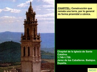 CHAPITEL: Construcción que
remata una torre, por lo general
de forma piramidal o cónica.
Chapitel de la Iglesia de Santa
Catalina.
1.746-1.750.
Jerez de los Caballeros. Badajoz.
España.
INICIO
 