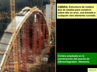 CIMBRA: Estructura de madera
que se emplea para construir
sobre ella un arco, una bóveda o
cualquier otro elemento curvado.
Cimbra empleada en la
construcción del puente de
Albrechtsgraben. Alemania.
INICIO
 