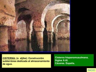 CISTERNA: (o aljibe): Construcción
subterránea dedicada al almacenamiento
de agua.
Cisterna hispanomusulmana.
Siglos X-XI.
Cáceres. España.
INICIO
 