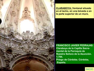 CLARABOYA: Ventanal situado
en el techo, en una bóveda o en
la parte superior de un muro.
FRANCISCO JAVIER PEDRAJAS:
Claraboya de la Capilla Sacra-
mental de la Parroquia de
Nuestra Señora de la Asunción.
1.784.
Priego de Córdoba. Córdoba,
España.
INICIO
 