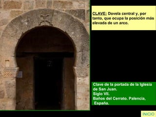 CLAVE: Dovela central y, por
tanto, que ocupa la posición más
elevada de un arco.
Clave de la portada de la Iglesia
de San Juan.
Siglo VII.
Baños del Cerrato. Palencia,
España.
INICIO
 