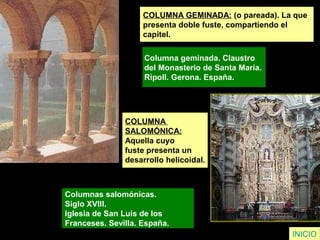 COLUMNA GEMINADA: (o pareada). La que
presenta doble fuste, compartiendo el
capitel.
Columna geminada. Claustro
del Monasterio de Santa María.
Ripoll. Gerona. España.
INICIO
COLUMNA
SALOMÓNICA:
Aquella cuyo
fuste presenta un
desarrollo helicoidal.
Columnas salomónicas.
Siglo XVIII.
Iglesia de San Luis de los
Franceses. Sevilla. España.
 