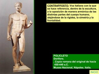 CONTRAPPOSTO: Voz italiana con la que
se hace referencia, dentro de la escultura,
a la oposición de manera armónica de las
distintas partes del cuerpo humano,
alejándose de la rigidez, la simetría y la
frontalidad.
POLICLETO
Doríforo.
. Copia romana del original de hacia
450-440 a.C.
Museo Nacional, Nápoles. Italia.
INICIO
 