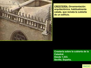 CRESTERÍA: Ornamentación
arquitectónica, habitualmente
calada, que remata la cubierta
de un edificio.
Crestería sobre la cubierta de la
Catedral.
Desde 1.433.
Sevilla. España.
INICIO
 