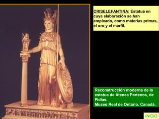 CRISELEFANTINA: Estatua en
cuya elaboración se han
empleado, como materias primas,
el oro y el marfil.
Reconstrucción moderna de la
estatua de Atenea Partenos, de
Fidias.
Museo Real de Ontario. Canadá.
INICIO
 
