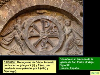 CRISMÓN: Monograma de Cristo, formado
por las letras griegas X (ji) y R (ro), que
pueden ir acompañadas por A (alfa) y
O (omega).
Crismón en el tímpano de la
iglesia de San Pedro el Viejo.
Siglo XII.
Huesca. España.
INICIO
 