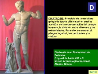 DIARTROSIS: Principio de la escultura
griega de época clásica por el cual se
acentúa, en la representación del cuerpo
humano, la división entre el tronco y las
extremidades. Para ello, se marcan el
pliegue inguinal, los pectorales y la
cintura.
Diartrosis en el Diadumeno de
Policleto.
Original de hacia 430 a.C.
Museo Arqueológico Nacional.
Atenas. Grecia.
INICIO
D
 