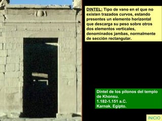 DINTEL: Tipo de vano en el que no
existen trazados curvos, estando
presentes un elemento horizontal
que descarga su peso sobre otros
dos elementos verticales,
denominados jambas, normalmente
de sección rectangular.
Dintel de los pilonos del templo
de Khonsu.
1.182-1.151 a.C.
Karnak. Egipto.
INICIO
 