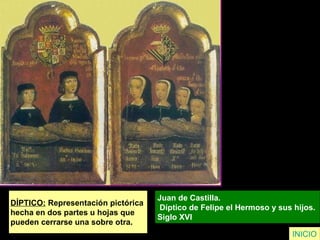 DÍPTICO: Representación pictórica
hecha en dos partes u hojas que
pueden cerrarse una sobre otra.
Juan de Castilla.
Díptico de Felipe el Hermoso y sus hijos.
Siglo XVI
INICIO
 