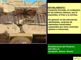 ENTABLAMENTO:
-Conjunto formado, en cualquiera
de los órdenes clásicos, por el
arquitrabe, el friso y la cornisa.
-En general, en las estructuras
-adinteladas, conjunto de
-elementos horizontales
-sostenidos por otros verticales
-(pilares o columnas).
Entablamento del Partenón.
447-442 a.C.
Acrópolis. Atenas. Grecia.
INICIO
 