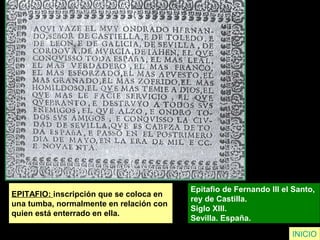 EPITAFIO: inscripción que se coloca en
una tumba, normalmente en relación con
quien está enterrado en ella.
Epitafio de Fernando III el Santo,
rey de Castilla.
Siglo XIII.
Sevilla. España.
INICIO
 