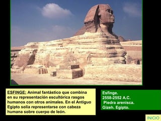 ESFINGE: Animal fantástico que combina
en su representación escultórica rasgos
humanos con otros animales. En el Antiguo
Egipto solía representarse con cabeza
humana sobre cuerpo de león.
Esfinge.
2558-2552 A.C.
Piedra arenisca.
Gizeh. Egipto.
INICIO
 