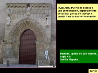 PORTADA: Puerta de acceso a
una construcción, especialmente
decorada, ya sea en la propia
puerta o en su contorno murario.
Portada. Iglesia de San Marcos.
Siglo XIII.
Sevilla. España.
INICIO
 