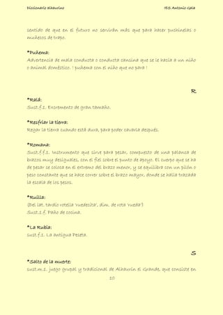 Diccionario alhaurino IES Antonio Gala
10
sentido de que en el futuro no servirán más que para hacer puchinelas o
muñecos de trapo.
*Puñema:
Advertencia de mala conducta o conducta cansina que se le hacía a un niño
o animal doméstico. ! puñema con el niño que no para !
R
*Ralá:
Sust.f.1. Excremento de gran tamaño.
*Resfriar la tierra:
Regar la tierra cuando está dura, para poder cavarla después.
*Romana:
Sust.f.f.1. Instrumento que sirve para pesar, compuesto de una palanca de
brazos muy desiguales, con el fiel sobre el punto de apoyo. El cuerpo que se ha
de pesar se coloca en el extremo del brazo menor, y se equilibra con un pilón o
peso constante que se hace correr sobre el brazo mayor, donde se halla trazada
la escala de los pesos.
*Ruilla:
(Del lat. tardío rotella 'ruedecita', dim. de rota 'rueda')
Sust.1.f. Paño de cocina.
*La Rubia:
sust.f.1. La antigua Peseta.
S
*Salto de la muerte:
sust.m.1. juego grupal y tradicional de Alhaurín el Grande, que consiste en
 