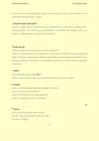 Diccionario alhaurino IES Antonio Gala
11
que uno de los participantes salta por encima del que previamente se ha
agachado para permitir el salto.
*Sopa de caldo “poncima”:
sust.f.1. Sopa típica de Alhaurín el Grande,que se suele comer desde abril,
hasta el final del verano y se acompaña con frutas del tiempo, como los
nísperos, albaricoques, uvas y con pimientos.
*Sopa hervía:
(viene de sopa hervida. Hervir del latín “fervere”)
Sust.f. 1.Comida típica de Alhaurín el Grande. Se trata de una variante de
sopa 'poncima', nombre que recibían estos platos porque antiguamente al pan
desmenuzado en el dornillo se le echaba 'por encima' a lo que hubiera caliente
en la casa.
*Sopeo:
(proviene del latín “suppedāre”)
sust.m.1.acción de comer sopa varias personas en el mismo plato.
*Sostén:
sust.m.1.Prenda que sirve para sujetar los senos.
sust.m.2.Acción de sostener.
sust.m.3.Persona o cosa que sostiene.
sust.m.4.Apoyo moral o protección.
T
*Tarea:
750 kg de aceitunas para molino.
Del ár. Taríha y este de la raíz ár. Clás.
a) Obra o trabajo.
 