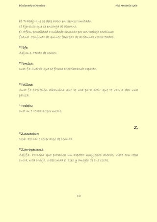 Diccionario alhaurino IES Antonio Gala
12
b) Trabajo que se debe hacer en tiempo limitado.
c) Ejercicio que se encarga al alumno.
e) Afán, penalidad o cuidado causado por un trabajo continuo
f)And. Conjunto de quince fanegas de aceitunas recolectadas.
*Tifo:
Adj.m.1. Harto de comer.
*Tomisa:
sust.f.1.Cuerda que se forma entrelazando esparto.
*Tollina:
Sust.f.1.Expresión alhaurina que se usa para decir que te van a dar una
paliza.
*Trabón:
sust.m.1.cosas de por medio.
Z
*Zancochar:
Verb. Pochar o cocer algo de comida.
*Zarrapastrosa:
Adj.f.1. Persona que presenta un aspecto muy poco aseado, viste con ropa
sucia, rota o vieja, o descuida el aseo y arreglo de sus cosas.
 