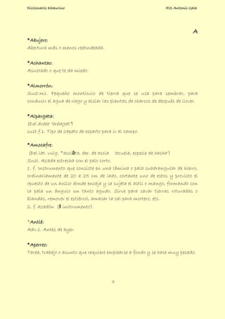 Diccionario alhaurino IES Antonio Gala
3
A
*Abujero:
Abertura más o menos redondeada.
*Achantao:
Asustado o que te da miedo.
*Almorrón:
Sust.m1. Pequeño montículo de tierra que se usa para sembrar, para
conducir el agua de riego y aislar las plantas de charcos de después de llover.
*Alpargata:
(Del árabe “arbagat”)
sust.f.1. Tipo de zapato de esparto para ir al campo.
*Amocafre:
(Del lat. vulg. *asciāta, der. de ascia 'azuela, especie de hacha')
Sust. Azada estrecha con el palo corto.
1. f. Instrumento que consiste en una lámina o pala cuadrangular de hierro,
ordinariamente de 20 a 25 cm de lado, cortante uno de estos y provisto el
opuesto de un anillo donde encaja y se sujeta el astil o mango, formando con
la pala un ángulo un tanto agudo. Sirve para cavar tierras roturadas o
blandas, remover el estiércol, amasar la cal para mortero, etc.
2. f. azadón (‖ instrumento).
*Antié:
Adv.1. Antes de ayer.
*Aperreo:
Tarea, trabajo o asunto que requiere emplearse a fondo y se hace muy pesado.
 