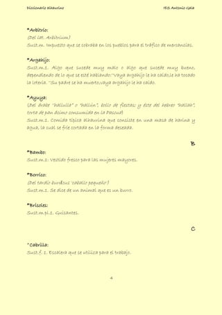 Diccionario alhaurino IES Antonio Gala
4
*Arbitrio:
(Del lat. Arbitrium)
Sust.m. Impuesto que se cobraba en los pueblos para el tráfico de mercancías.
*Argahijo:
Sust.m.1. Algo que sucede muy malo o algo que sucede muy bueno,
dependiendo de lo que se esté hablando:''Vaya argahijo le ha caído,le ha tocado
la lotería. ''Su padre se ha muerto,vaya argahijo le ha caído.
*Ayuya:
(Del árabe ‘’hallulla” o “hallún”, bollo de fiestas; y éste del hebreo “hallah”,
torta de pan ácimo consumida en la Pascua)
Sust.m.1. Comida típica alhaurina que consiste en una masa de harina y
agua, la cual se fríe cortada en la forma deseada.
B
*Bambo:
Sust.m.1: Vestido fresco para las mujeres mayores.
*Borrico:
(Del tardío burrīcus 'caballo pequeño')
Sust.m.1. Se dice de un animal que es un burro.
*Brisoles:
Sust.m.pl.1. Guisantes.
C
*Cabrilla:
Sust.f. 1. Escalera que se utiliza para el trabajo.
 