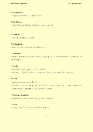 Diccionario alhaurino IES Antonio Gala
5
*Cachorreñas:
Sust.f.1. Herramienta para labrar.
*Cantearse:
Verb.1. Pasear delante de alguien que te gusta.
*Cantúa:
Adj.f.1. Guapa, hermosa.
*Chapulina:
Sust.f. 1. Herramienta para labrar (...)
*Charrita:
Adj.f.1. Expresión alhaurina que significa ser adorable.¿No se dice nunca
“charrito”?
*Chulo:
(Del ciullo 'niño', y este de fanciullo)
Sust.m.1. Caja de cerillas.2. Que obra o habla con cierto aire o gracia.
*Cirio:
(proviene del latín “cerĕus”)
Sust.m.1. Ramo de flores amarradas con caña, que suelen llevar los
nazarenos en la procesión de Semana Santa.
*Comprar a mocho:
Comprar algo que se valora al ojo, sin medirlo.
*Copa:
Sust.f.1. Se le dice a la estufa o al brasero.
 