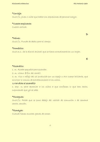 Diccionario alhaurino IES Antonio Gala
6
*Corvieja:
Sust.f.1. Joven o niña que habla con expresiones de persona mayor.
*Cuesta empinante:
Cuesta vertical.
D
*Deínes:
Sust.f.1. Funda de dedos para el campo.
*Doméstico:
Sust.m.1. Se le dice al animal que se tiene normalmente en un hogar.
E
*Escardillo:
1. m. Azada pequeña para escardar.
2. m. vilano (‖ flor del cardo).
3. m. Viso o reflejo del sol producido por un espejo u otro cuerpo brillante, que
sirve por lo común de entretenimiento a los niños.
Lo ha dicho el escardillo
1. expr. U. para apremiar a los niños a que confiesen lo que han hecho,
suponiendo que ya se sabe.
*Esnaguas:
Sust.f.1: Falda que se pone debajo del vestido de comunión o de semana
santa, cancán.
*Esmayao:
Cuando tienes muchas ganas de comer.
 