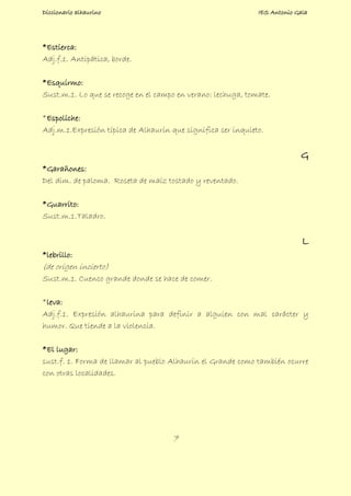 Diccionario alhaurino IES Antonio Gala
7
*Estierca:
Adj.f.1. Antipática, borde.
*Esquirmo:
Sust.m.1. Lo que se recoge en el campo en verano: lechuga, tomate.
*Espoliche:
Adj.m.1.Expresión típica de Alhaurín que significa ser inquieto.
G
*Garañones:
Del dim. de paloma. Roseta de maíz tostado y reventado.
*Guarrito:
Sust.m.1.Taladro.
L
*lebrillo:
(de origen incierto)
Sust.m.1. Cuenco grande donde se hace de comer.
*leva:
Adj.f.1. Expresión alhaurina para definir a alguien con mal carácter y
humor. Que tiende a la violencia.
*El lugar:
sust.f. 1. Forma de llamar al pueblo Alhaurín el Grande como también ocurre
con otras localidades.
 