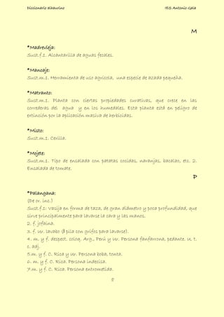 Diccionario alhaurino IES Antonio Gala
8
M
*Madrevieja:
Sust.f.1. Alcantarilla de aguas fecales.
*Mancaje:
Sust.m.1. Herramienta de uso agricola, una especie de azada pequeña.
*Matranto:
Sust.m.1. Planta con ciertas propiedades curativas, que crece en las
correderas del agua y en los humedales. Esta planta está en peligro de
extinción por la aplicación masiva de herbicidas.
*Misto:
Sust.m.1. Cerilla.
*Mojete:
Sust.m.1. Tipo de ensalada con patatas cocidas, naranjas, bacalao, etc. 2.
Ensalada de tomate.
P
*Palangana:
(De or. inc.)
Sust.f.1: Vasija en forma de taza, de gran diámetro y poca profundidad, que
sirve principalmente para lavarse la cara y las manos.
2. f. jofaina.
3. f. Ur. lavabo (‖ pila con grifos para lavarse).
4. m. y f. despect. coloq. Arg., Perú y Ur. Persona fanfarrona, pedante. U. t.
c. adj.
5.m. y f. C. Rica y Ur. Persona boba, tonta.
6. m. y f. C. Rica. Persona indecisa.
7.m. y f. C. Rica. Persona entrometida.
 