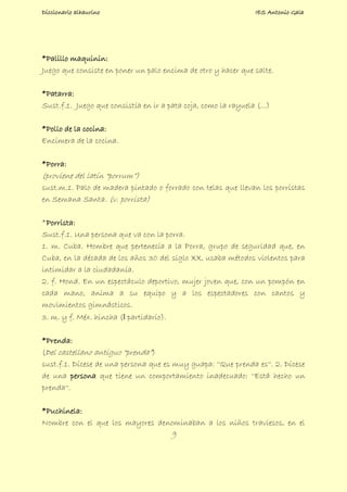 Diccionario alhaurino IES Antonio Gala
9
*Palillo maquinin:
Juego que consiste en poner un palo encima de otro y hacer que salte.
*Patarra:
Sust.f.1. Juego que consistía en ir a pata coja, como la rayuela (...)
*Pollo de la cocina:
Encimera de la cocina.
*Porra:
(proviene del latín “porrum”)
sust.m.1. Palo de madera pintado o forrado con telas que llevan los porristas
en Semana Santa. (v. porrista)
*Porrista:
Sust.f.1. Una persona que va con la porra.
1. m. Cuba. Hombre que pertenecía a la Porra, grupo de seguridad que, en
Cuba, en la década de los años 30 del siglo XX, usaba métodos violentos para
intimidar a la ciudadanía.
2. f. Hond. En un espectáculo deportivo, mujer joven que, con un pompón en
cada mano, anima a su equipo y a los espectadores con cantos y
movimientos gimnásticos.
3. m. y f. Méx. hincha (‖ partidario).
*Prenda:
(Del castellano antiguo “prenda”)
sust.f.1. Dícese de una persona que es muy guapa: ''Que prenda es''. 2. Dícese
de una persona que tiene un comportamiento inadecuado: ''Está hecho un
prenda''.
*Puchinela:
Nombre con el que los mayores denominaban a los niños traviesos, en el
 