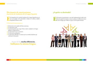 Diccionario de americanismos                                                                                                                Diccionario de americanismos




Diccionario de americanismos                                                         ¿A quién va destinado?
Asociación de Academias de la Lengua Española


E                                                                                    E
         stá integrada por las veintidós Academias de la Lengua Española que exis-       l Diccionario de americanismos es una obra fundamental para todos los ha-
         ten en el mundo. Su fin primordial es trabajar en la defensa, unidad e          blantes de español interesados en conocer su idioma y las diferencias existen-
         integridad del idioma común.                                                    tes entre la lengua que se habla en su país y la de los países hermanos.

El Diccionario de americanismos es:

    El diccionario más completo del léxico americano.
    Un diccionario actual.
    Una obra descriptiva que recoge el léxico creado y empleado en la lengua
    hablada de Hispanoamérica.
    Un diccionario de uso no normativo.
    Un diccionario panhispánico.
    Un diccionario elaborado en conjunto por las veintidós Academias que
    conforman la Asociación.




              A pesar de las muchas diferencias,
           hablamos la misma lengua.
 