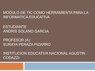 MODULO DE TIC COMO HERRAMIENTA PARA LA
INFORMATICA EDUCATIVA
ESTUDIANTE
ANDRIS SOLANO GARCIA
PROFESOR (A):
SURAYA PERAZA PIZARRO
INSTITUCION EDUCATIVA NACIONAL AGUSTIN
CODAZZI
 