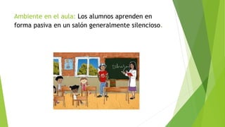 Ambiente en el aula: Los alumnos aprenden en
forma pasiva en un salón generalmente silencioso.
 